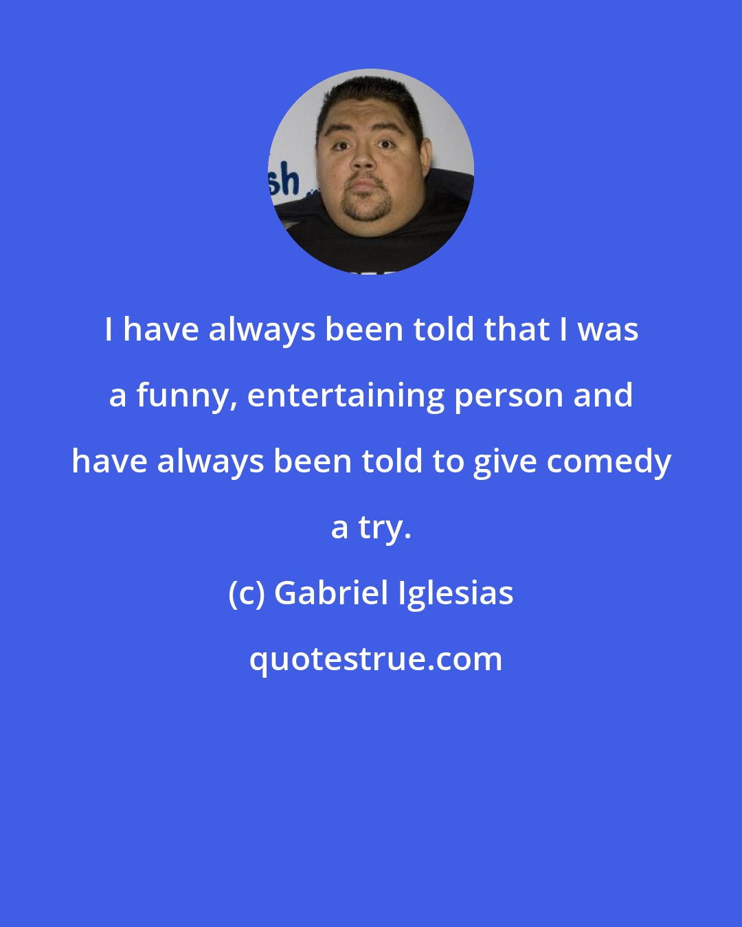 Gabriel Iglesias: I have always been told that I was a funny, entertaining person and have always been told to give comedy a try.