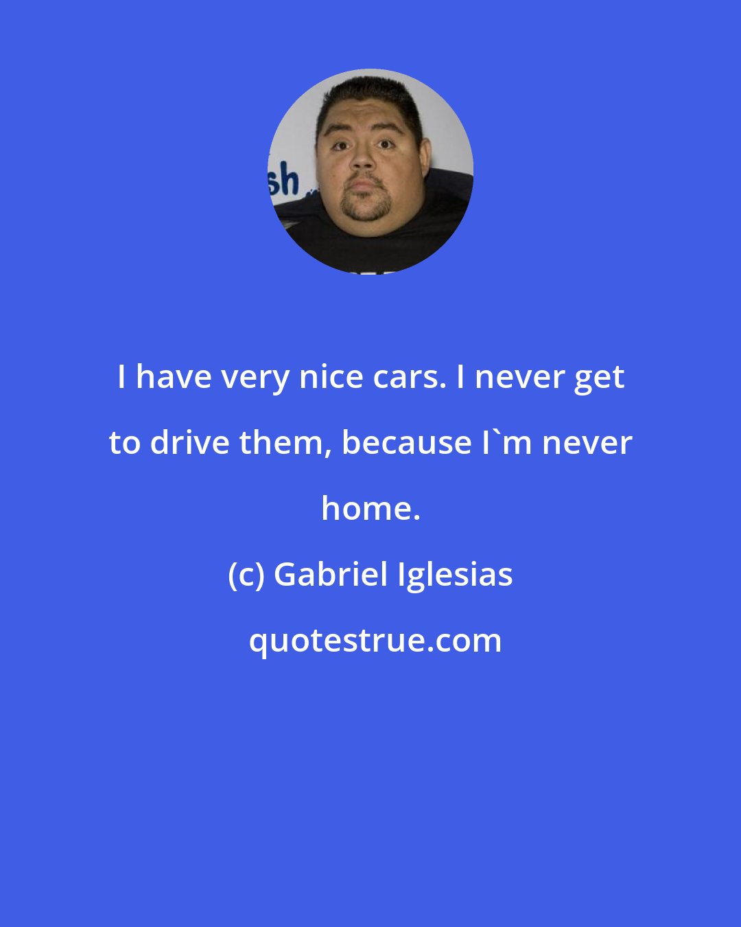 Gabriel Iglesias: I have very nice cars. I never get to drive them, because I'm never home.