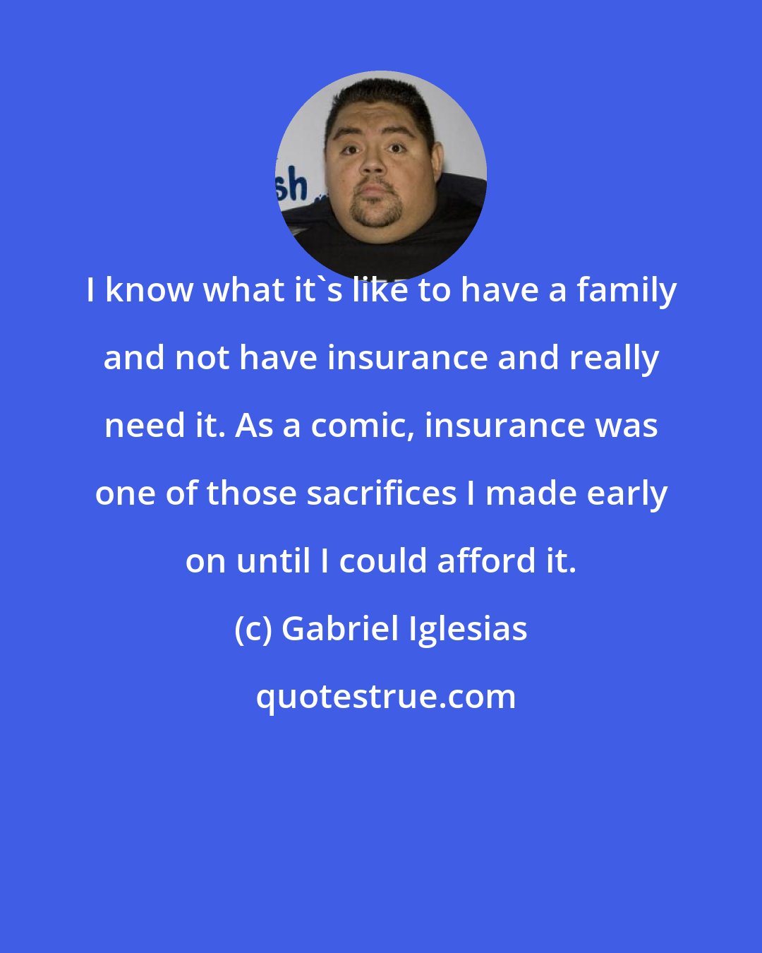 Gabriel Iglesias: I know what it's like to have a family and not have insurance and really need it. As a comic, insurance was one of those sacrifices I made early on until I could afford it.