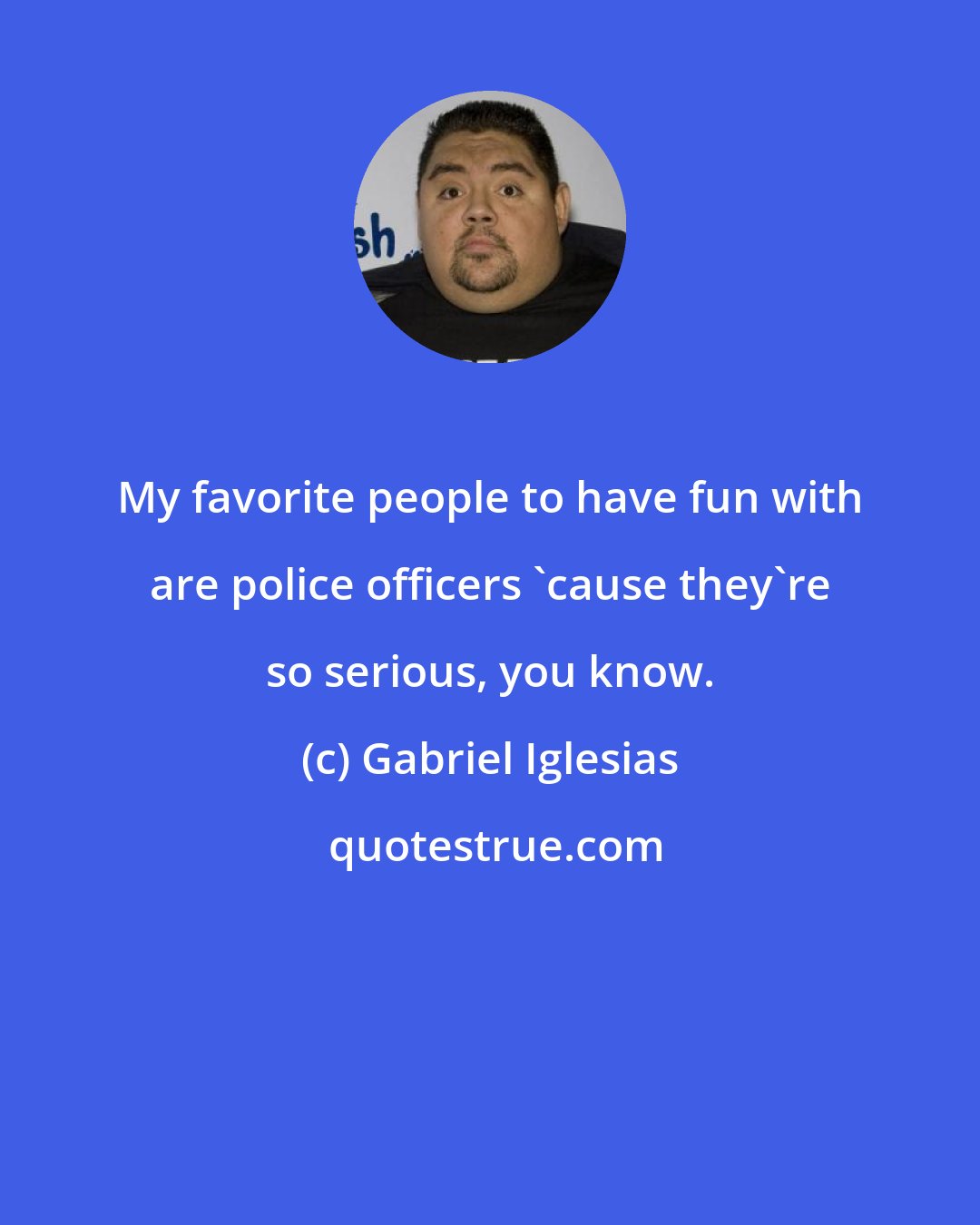 Gabriel Iglesias: My favorite people to have fun with are police officers 'cause they're so serious, you know.