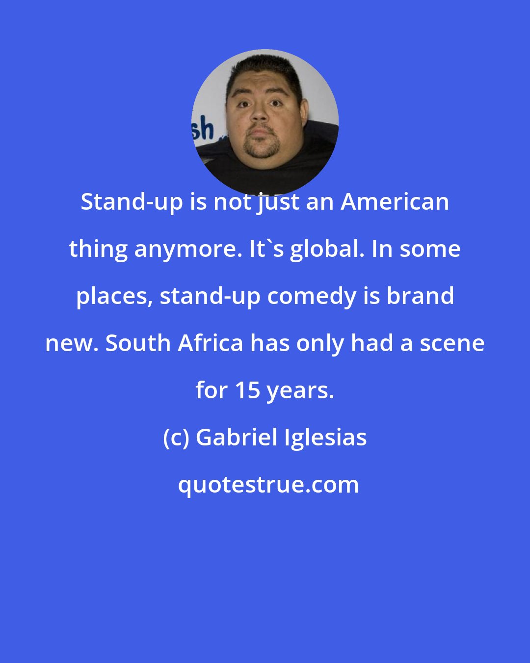 Gabriel Iglesias: Stand-up is not just an American thing anymore. It's global. In some places, stand-up comedy is brand new. South Africa has only had a scene for 15 years.