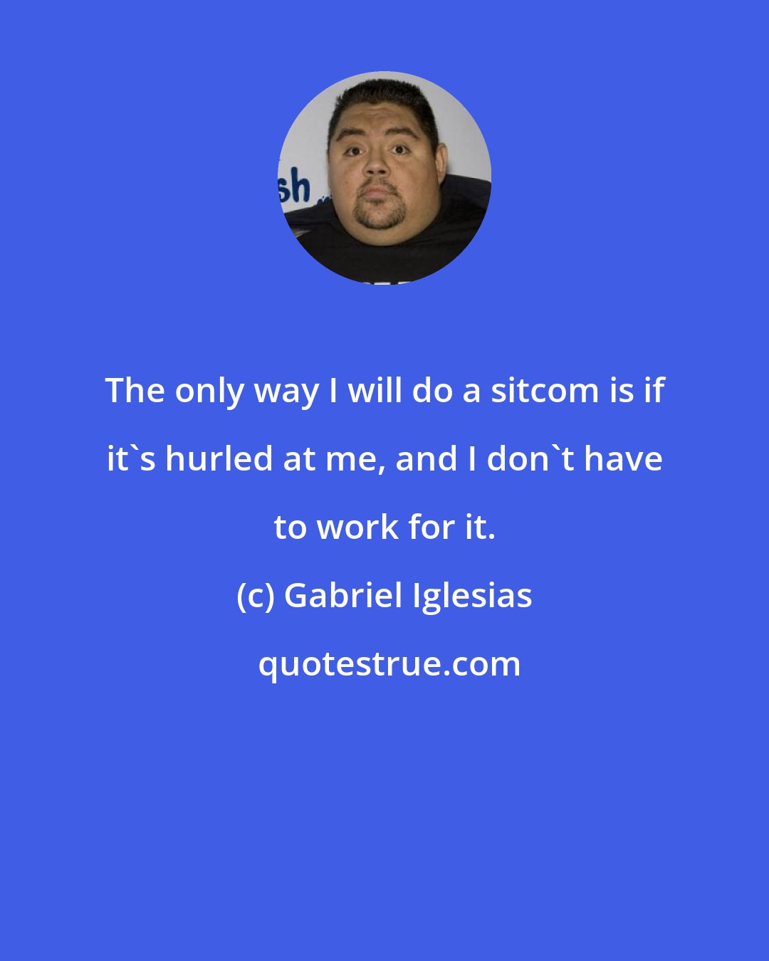 Gabriel Iglesias: The only way I will do a sitcom is if it's hurled at me, and I don't have to work for it.