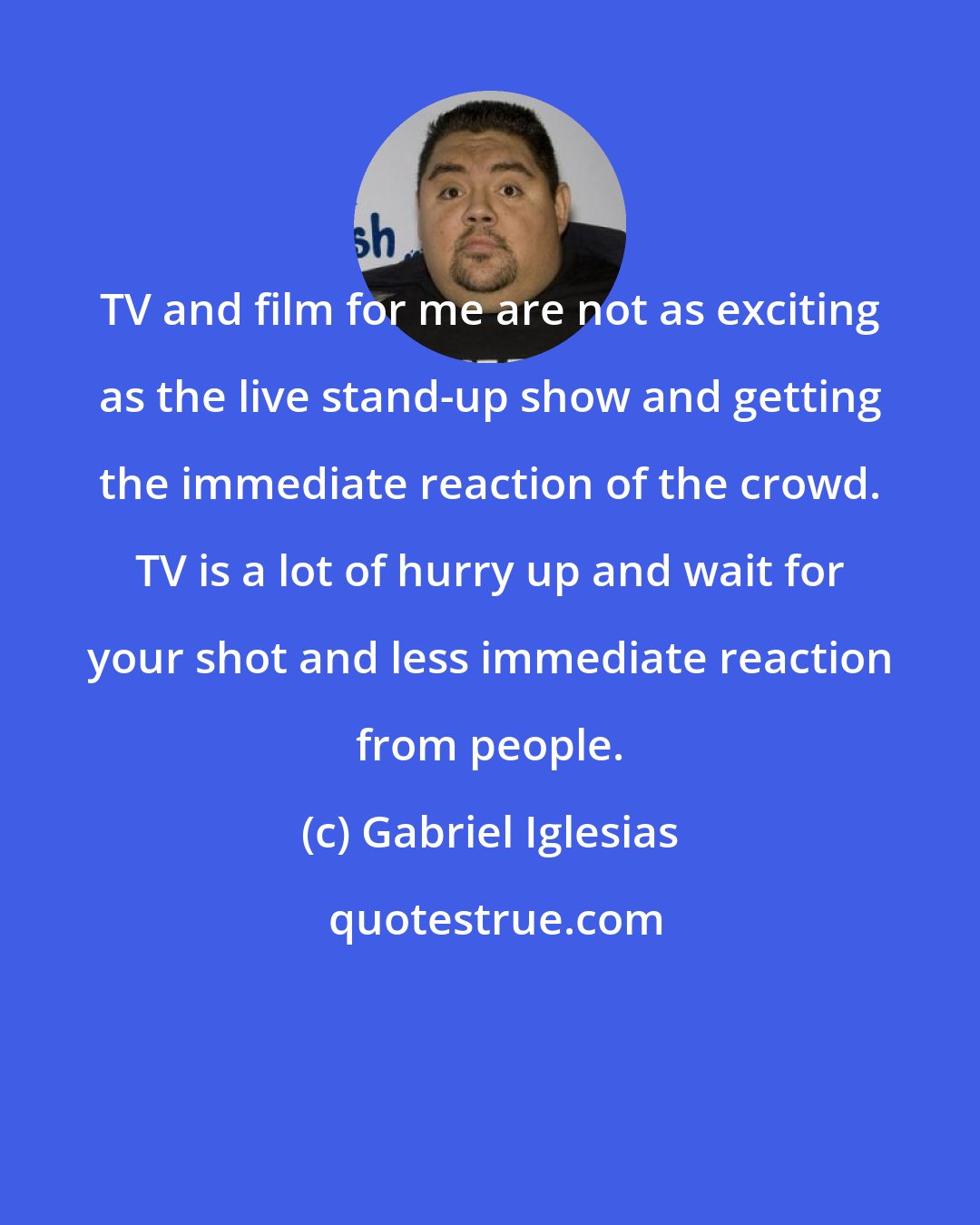 Gabriel Iglesias: TV and film for me are not as exciting as the live stand-up show and getting the immediate reaction of the crowd. TV is a lot of hurry up and wait for your shot and less immediate reaction from people.