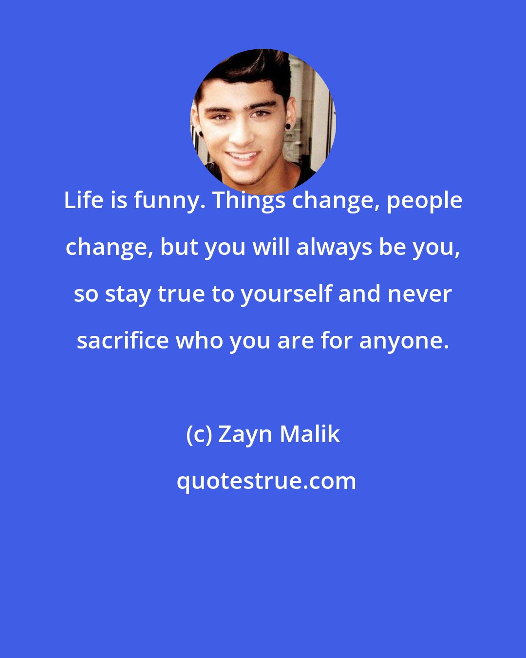 Zayn Malik: Life is funny. Things change, people change, but you will always be you, so stay true to yourself and never sacrifice who you are for anyone.