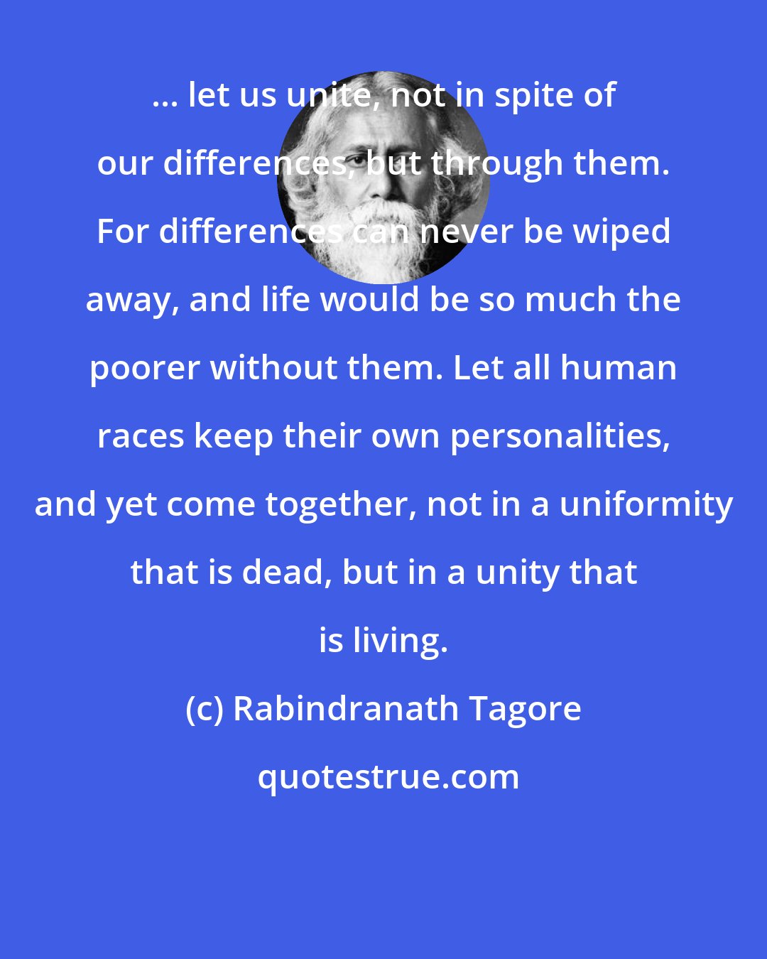 Rabindranath Tagore: ... let us unite, not in spite of our differences, but through them. For differences can never be wiped away, and life would be so much the poorer without them. Let all human races keep their own personalities, and yet come together, not in a uniformity that is dead, but in a unity that is living.