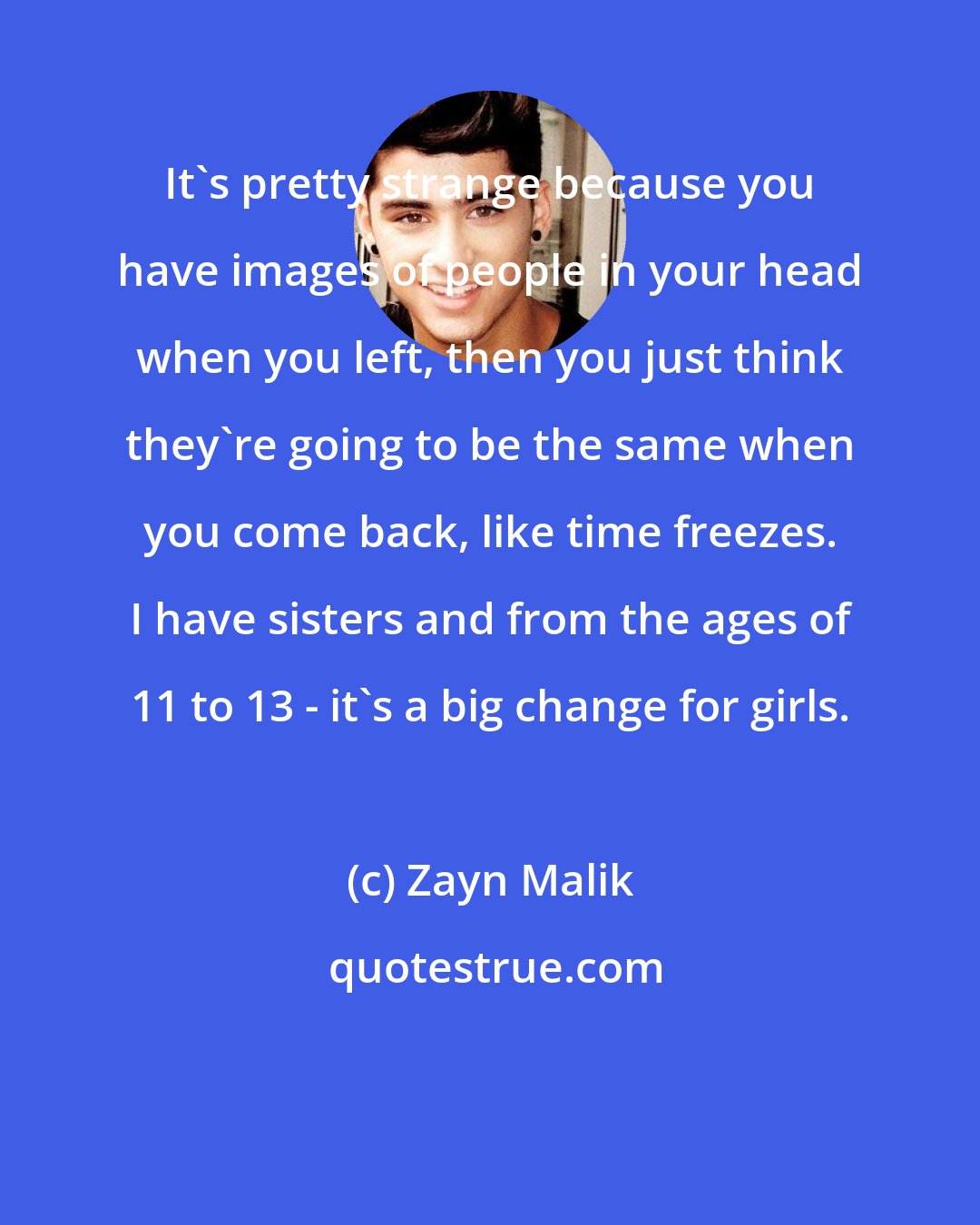 Zayn Malik: It's pretty strange because you have images of people in your head when you left, then you just think they're going to be the same when you come back, like time freezes. I have sisters and from the ages of 11 to 13 - it's a big change for girls.