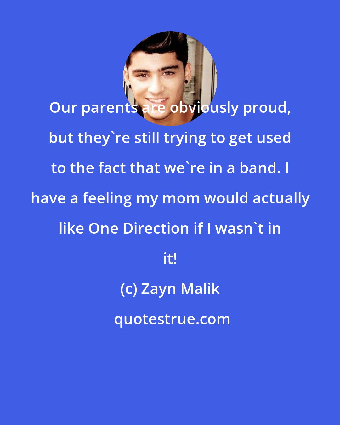 Zayn Malik: Our parents are obviously proud, but they're still trying to get used to the fact that we're in a band. I have a feeling my mom would actually like One Direction if I wasn't in it!