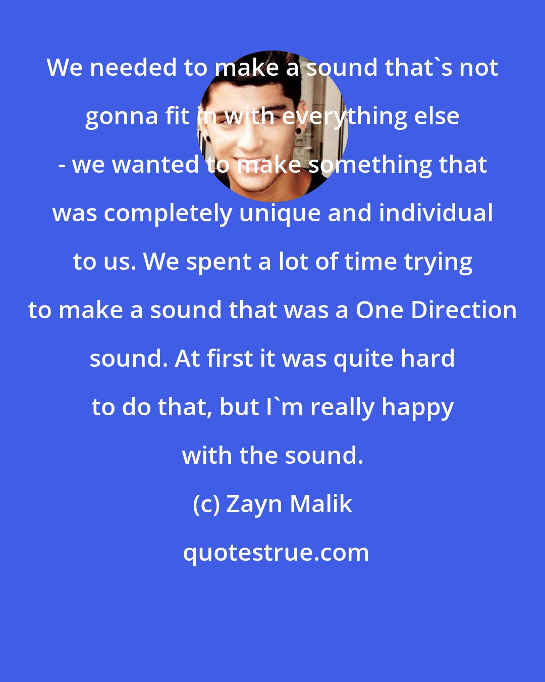 Zayn Malik: We needed to make a sound that's not gonna fit in with everything else - we wanted to make something that was completely unique and individual to us. We spent a lot of time trying to make a sound that was a One Direction sound. At first it was quite hard to do that, but I'm really happy with the sound.