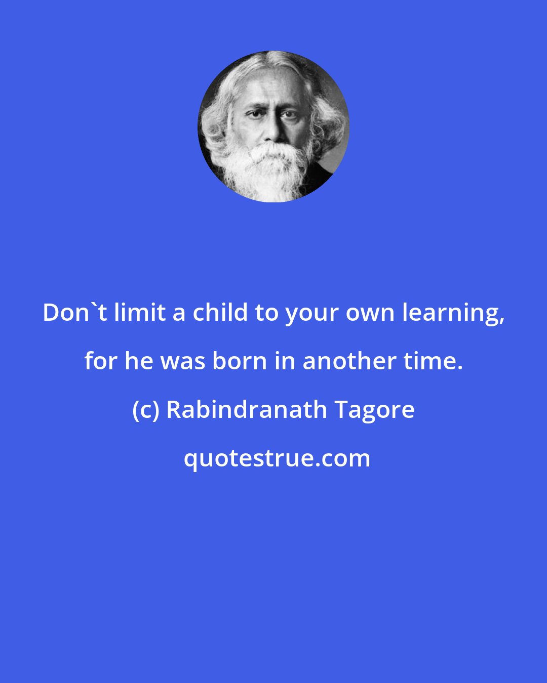 Rabindranath Tagore: Don't limit a child to your own learning, for he was born in another time.