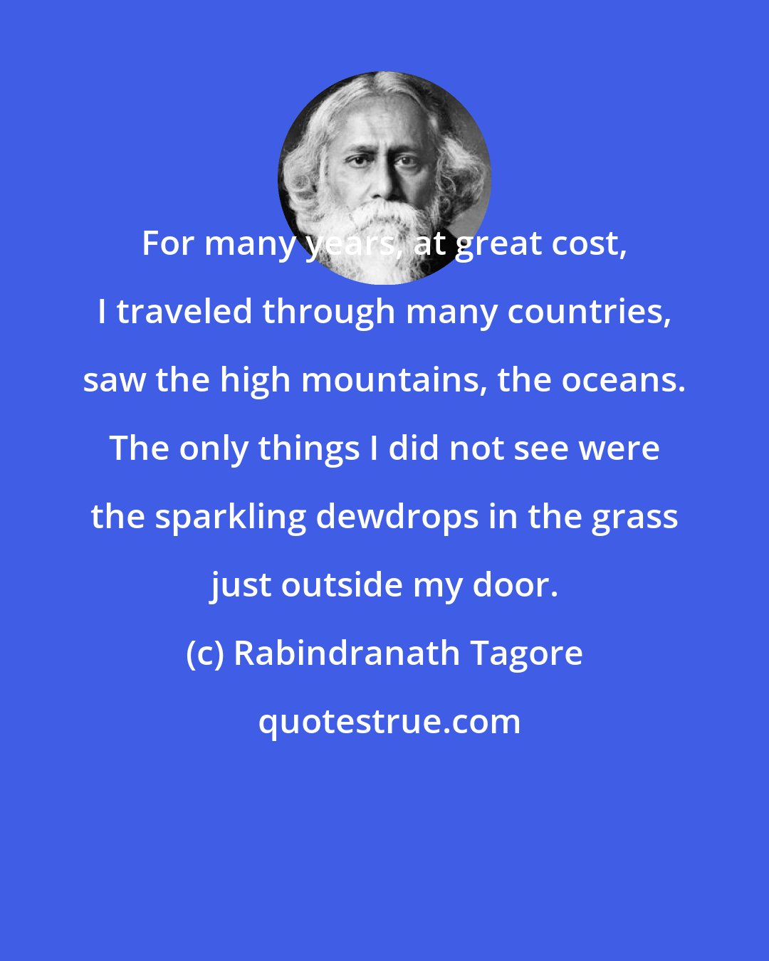 Rabindranath Tagore: For many years, at great cost, I traveled through many countries, saw the high mountains, the oceans. The only things I did not see were the sparkling dewdrops in the grass just outside my door.