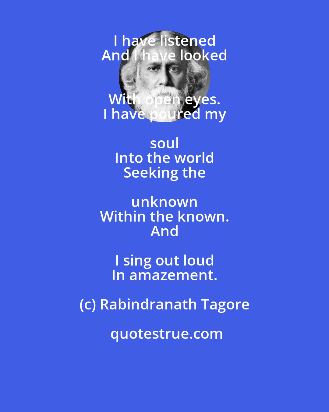 Rabindranath Tagore: I have listened 
 And I have looked 
 With open eyes. 
 I have poured my soul 
 Into the world 
 Seeking the unknown 
 Within the known. 
 And I sing out loud 
 In amazement.