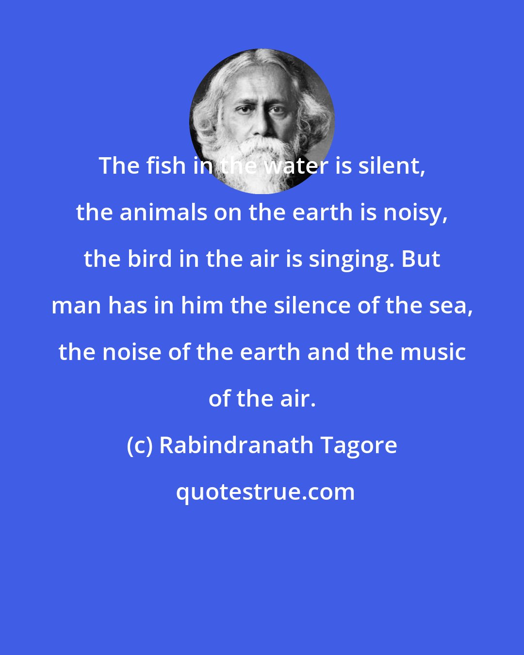 Rabindranath Tagore: The fish in the water is silent, the animals on the earth is noisy, the bird in the air is singing. But man has in him the silence of the sea, the noise of the earth and the music of the air.