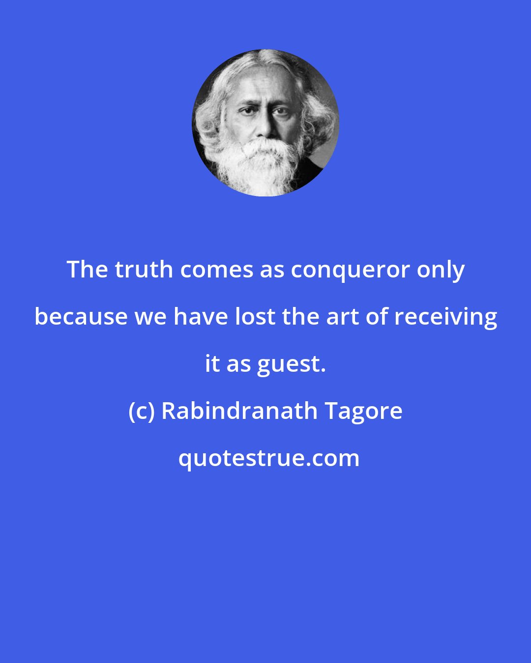 Rabindranath Tagore: The truth comes as conqueror only because we have lost the art of receiving it as guest.