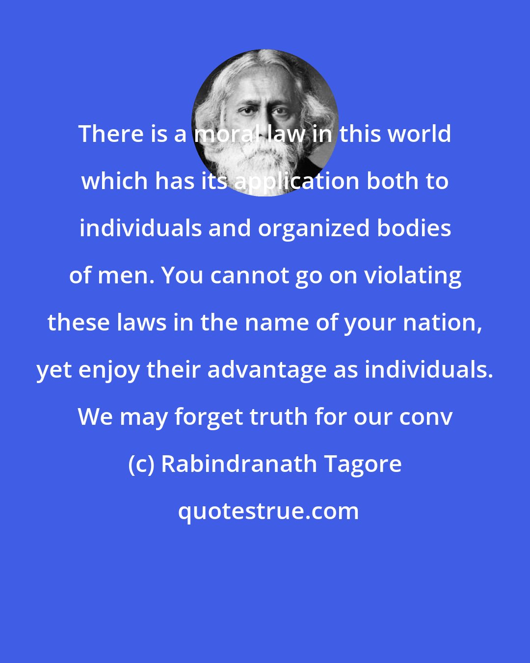 Rabindranath Tagore: There is a moral law in this world which has its application both to individuals and organized bodies of men. You cannot go on violating these laws in the name of your nation, yet enjoy their advantage as individuals. We may forget truth for our conv