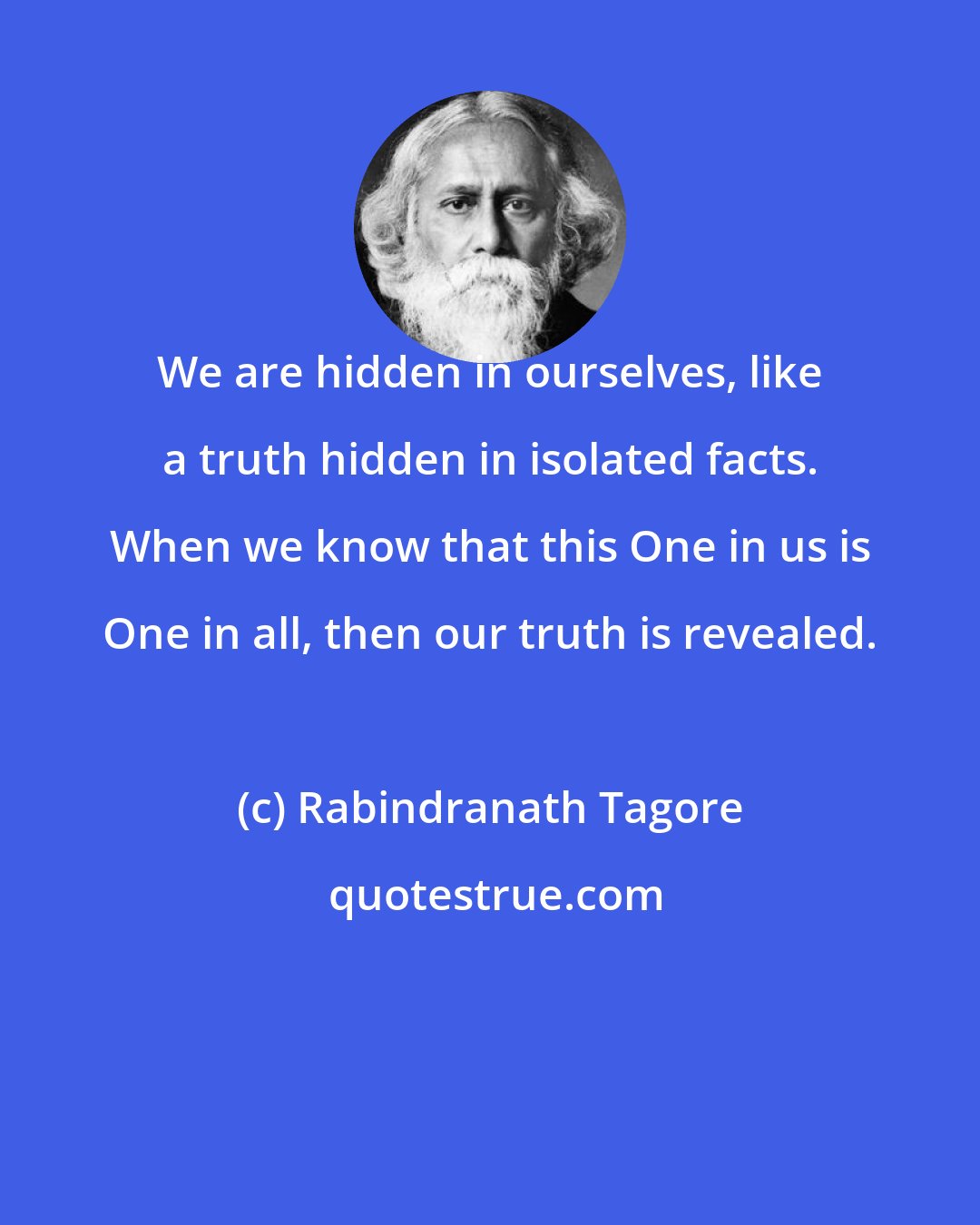 Rabindranath Tagore: We are hidden in ourselves, like a truth hidden in isolated facts. When we know that this One in us is One in all, then our truth is revealed.