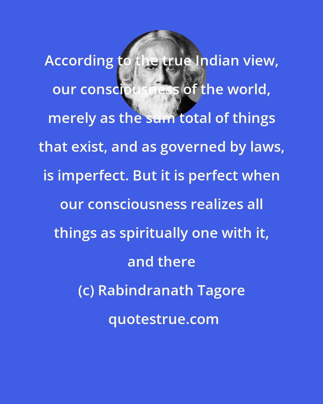 Rabindranath Tagore: According to the true Indian view, our consciousness of the world, merely as the sum total of things that exist, and as governed by laws, is imperfect. But it is perfect when our consciousness realizes all things as spiritually one with it, and there