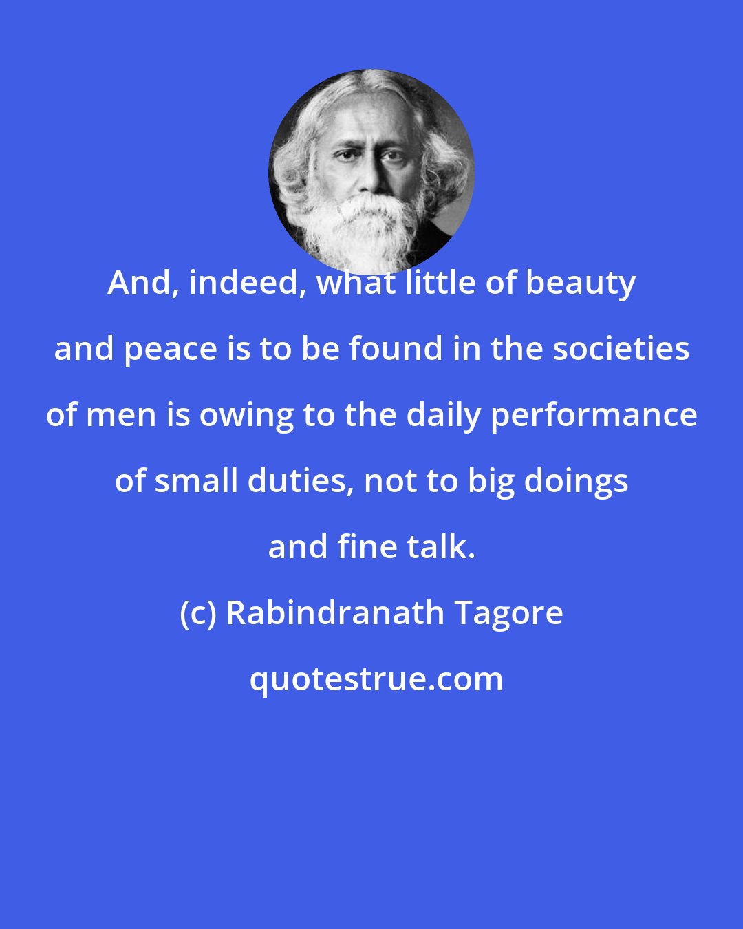 Rabindranath Tagore: And, indeed, what little of beauty and peace is to be found in the societies of men is owing to the daily performance of small duties, not to big doings and fine talk.