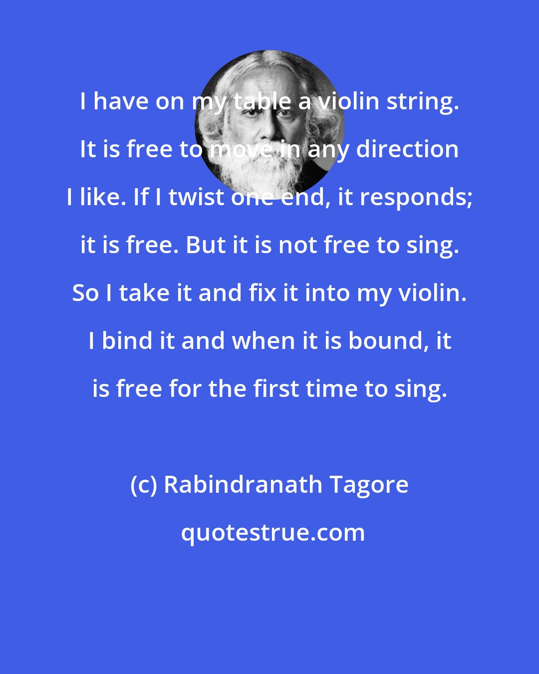 Rabindranath Tagore: I have on my table a violin string. It is free to move in any direction I like. If I twist one end, it responds; it is free. But it is not free to sing. So I take it and fix it into my violin. I bind it and when it is bound, it is free for the first time to sing.