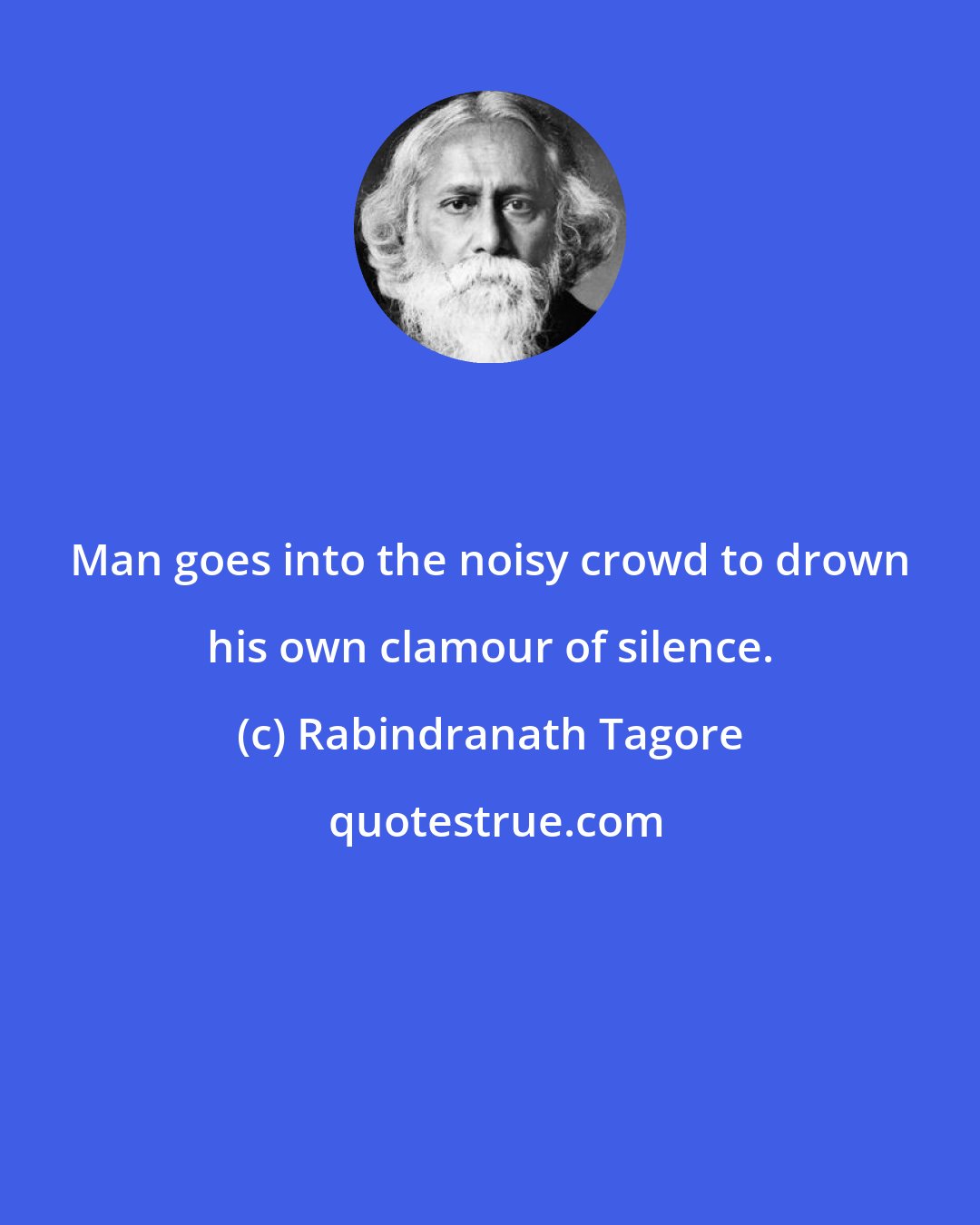 Rabindranath Tagore: Man goes into the noisy crowd to drown his own clamour of silence.