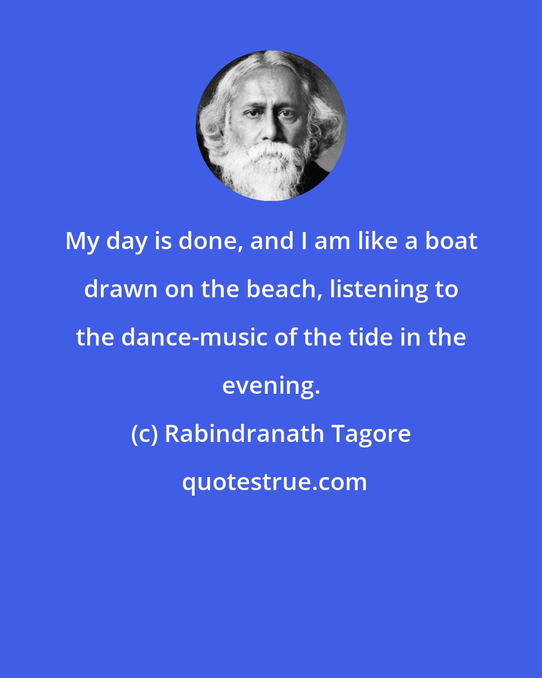 Rabindranath Tagore: My day is done, and I am like a boat drawn on the beach, listening to the dance-music of the tide in the evening.