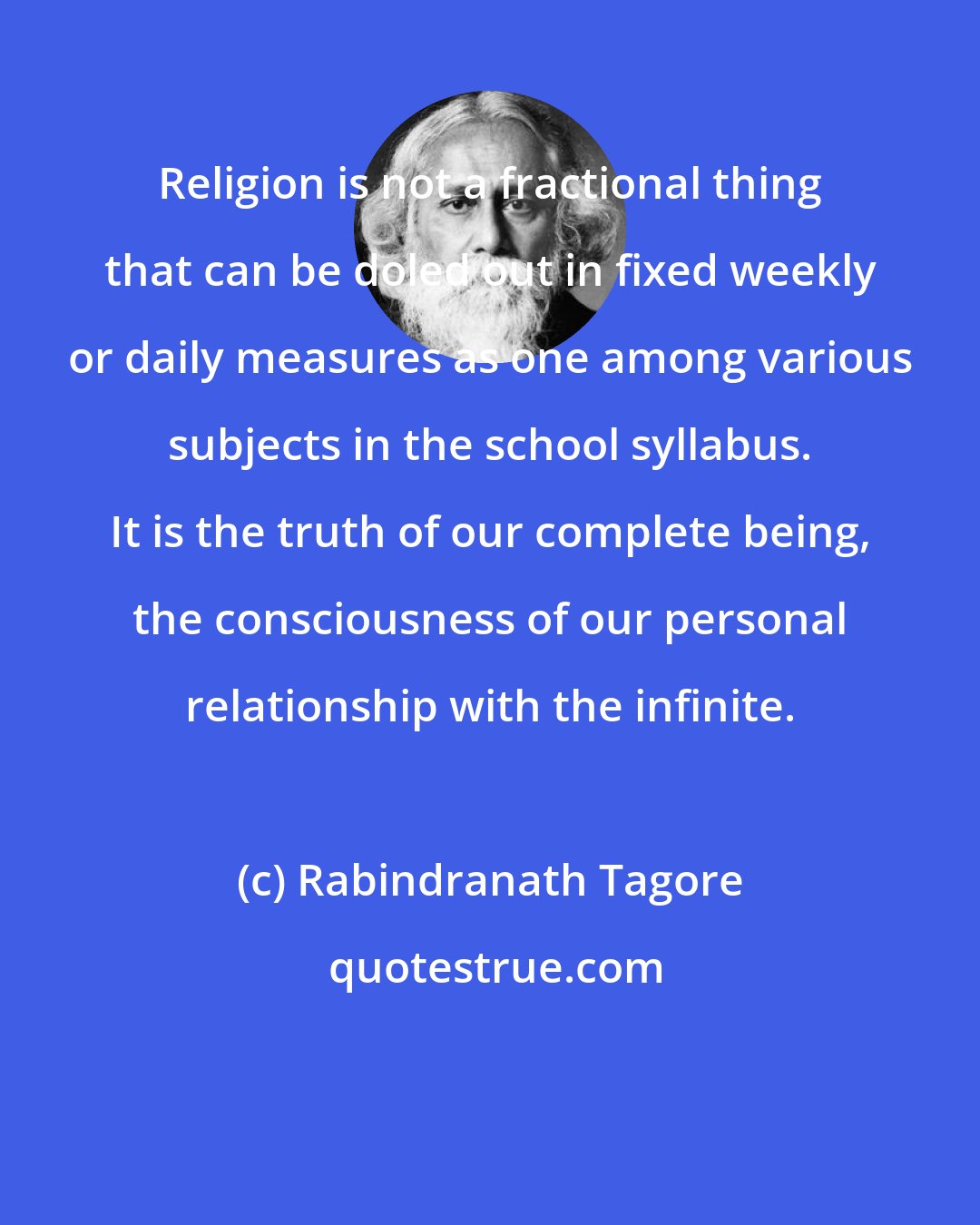 Rabindranath Tagore: Religion is not a fractional thing that can be doled out in fixed weekly or daily measures as one among various subjects in the school syllabus. It is the truth of our complete being, the consciousness of our personal relationship with the infinite.