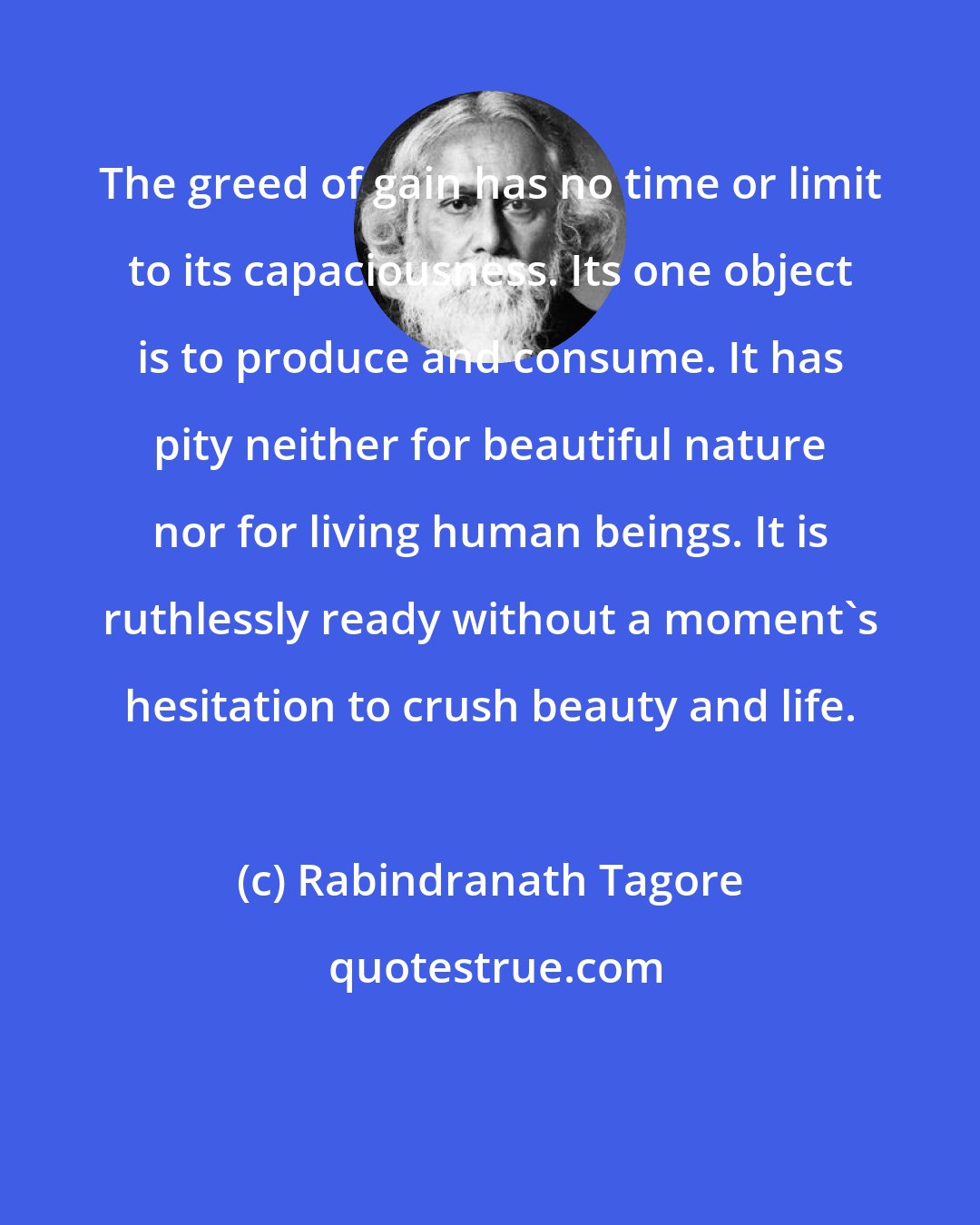 Rabindranath Tagore: The greed of gain has no time or limit to its capaciousness. Its one object is to produce and consume. It has pity neither for beautiful nature nor for living human beings. It is ruthlessly ready without a moment's hesitation to crush beauty and life.