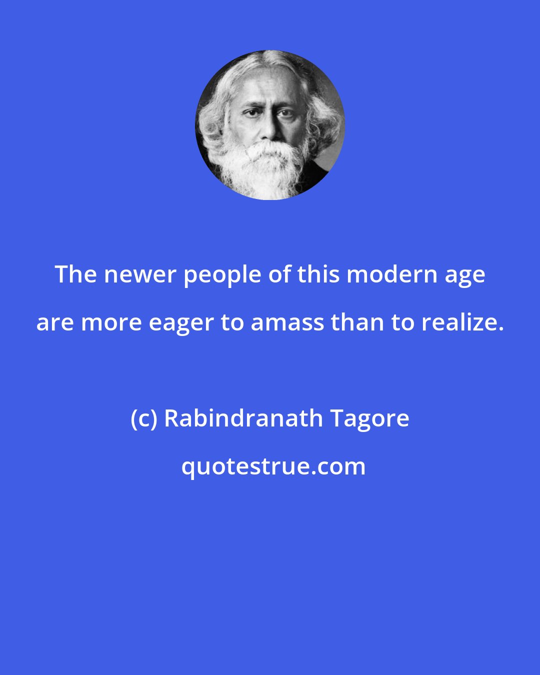 Rabindranath Tagore: The newer people of this modern age are more eager to amass than to realize.