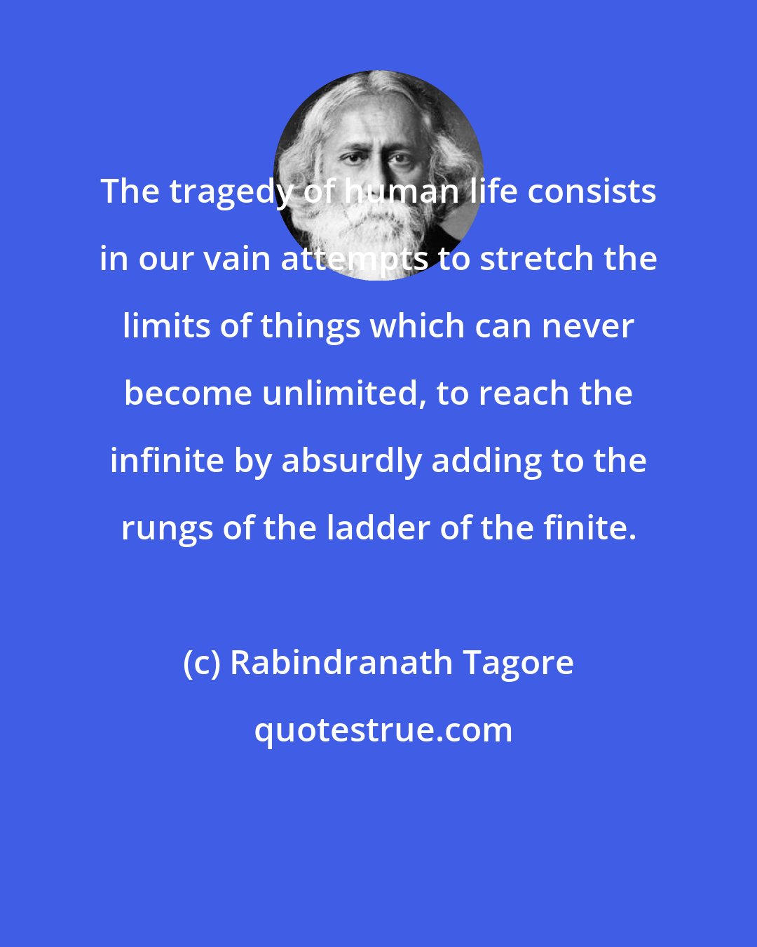 Rabindranath Tagore: The tragedy of human life consists in our vain attempts to stretch the limits of things which can never become unlimited, to reach the infinite by absurdly adding to the rungs of the ladder of the finite.