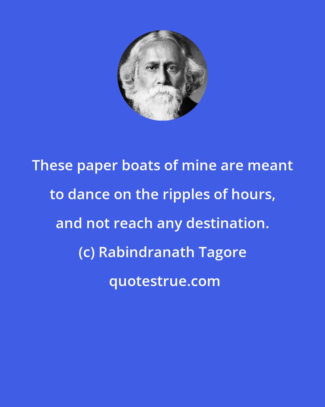 Rabindranath Tagore: These paper boats of mine are meant to dance on the ripples of hours, and not reach any destination.