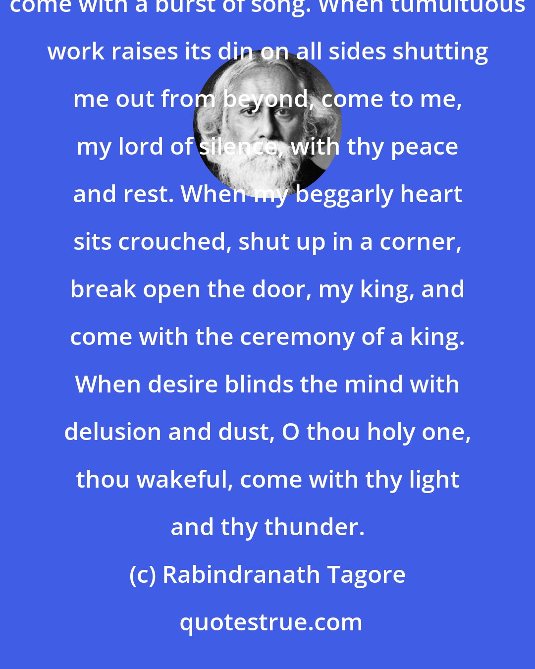 Rabindranath Tagore: When the heart is hard and parched up, come upon me with a shower of mercy. When grace is lost from life, come with a burst of song. When tumultuous work raises its din on all sides shutting me out from beyond, come to me, my lord of silence, with thy peace and rest. When my beggarly heart sits crouched, shut up in a corner, break open the door, my king, and come with the ceremony of a king. When desire blinds the mind with delusion and dust, O thou holy one, thou wakeful, come with thy light and thy thunder.