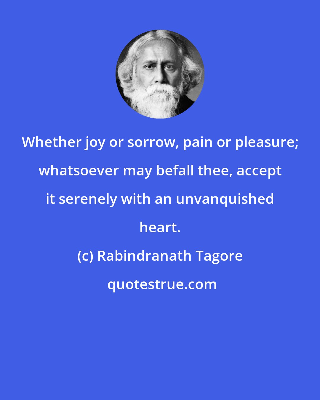 Rabindranath Tagore: Whether joy or sorrow, pain or pleasure; whatsoever may befall thee, accept it serenely with an unvanquished heart.