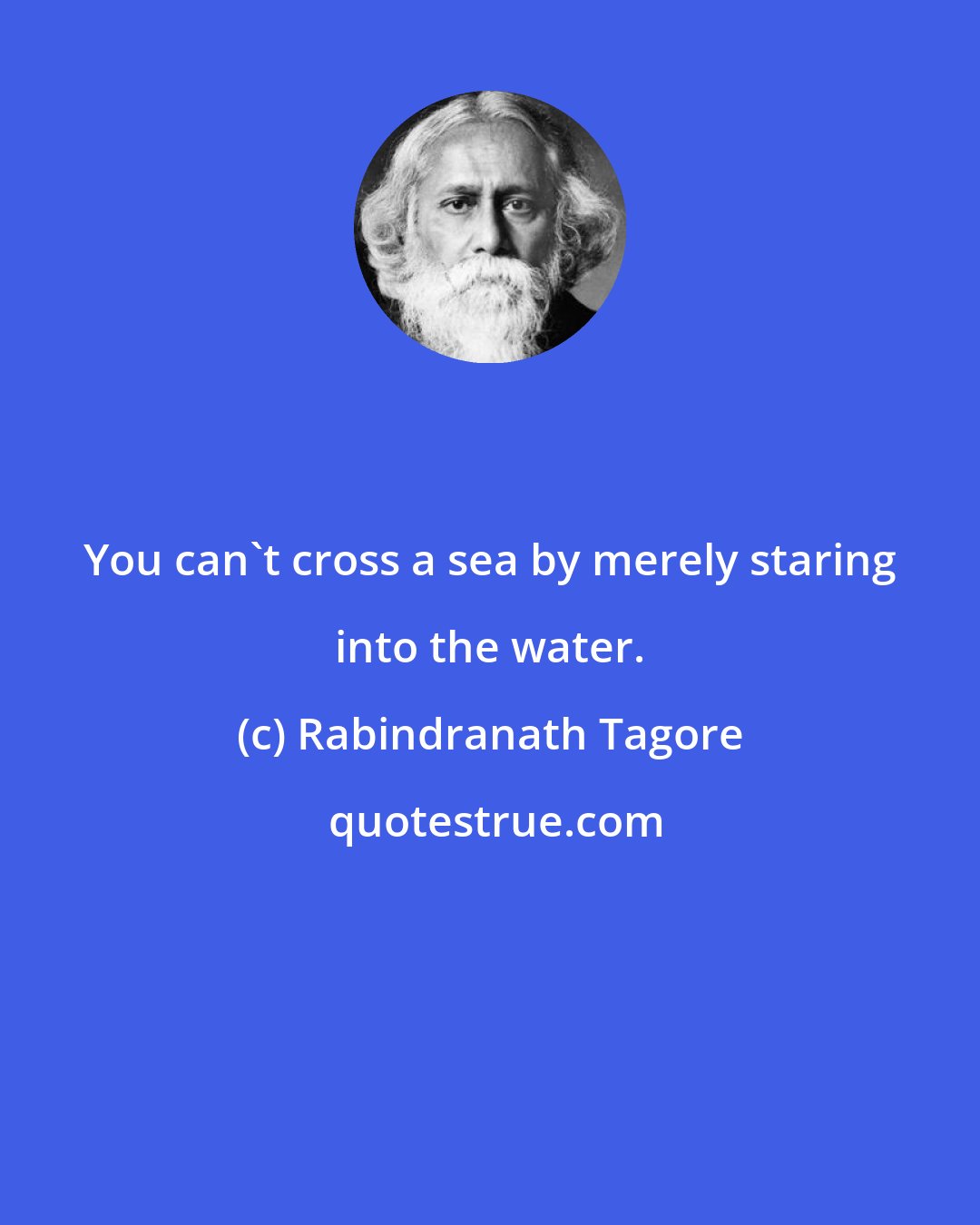 Rabindranath Tagore: You can't cross a sea by merely staring into the water.