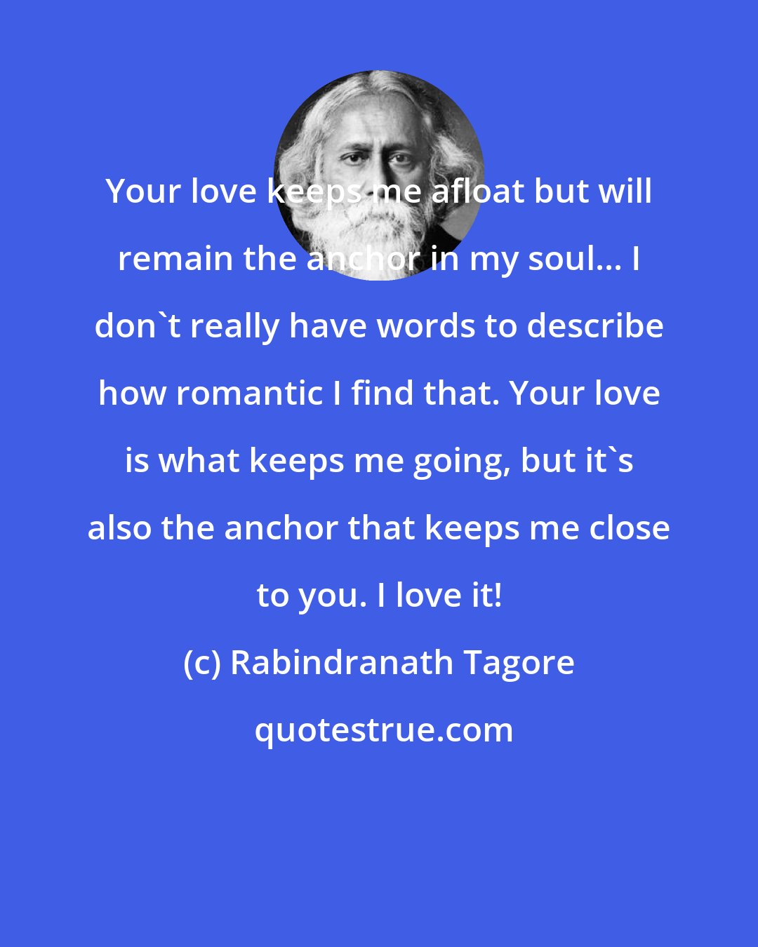 Rabindranath Tagore: Your love keeps me afloat but will remain the anchor in my soul... I don't really have words to describe how romantic I find that. Your love is what keeps me going, but it's also the anchor that keeps me close to you. I love it!