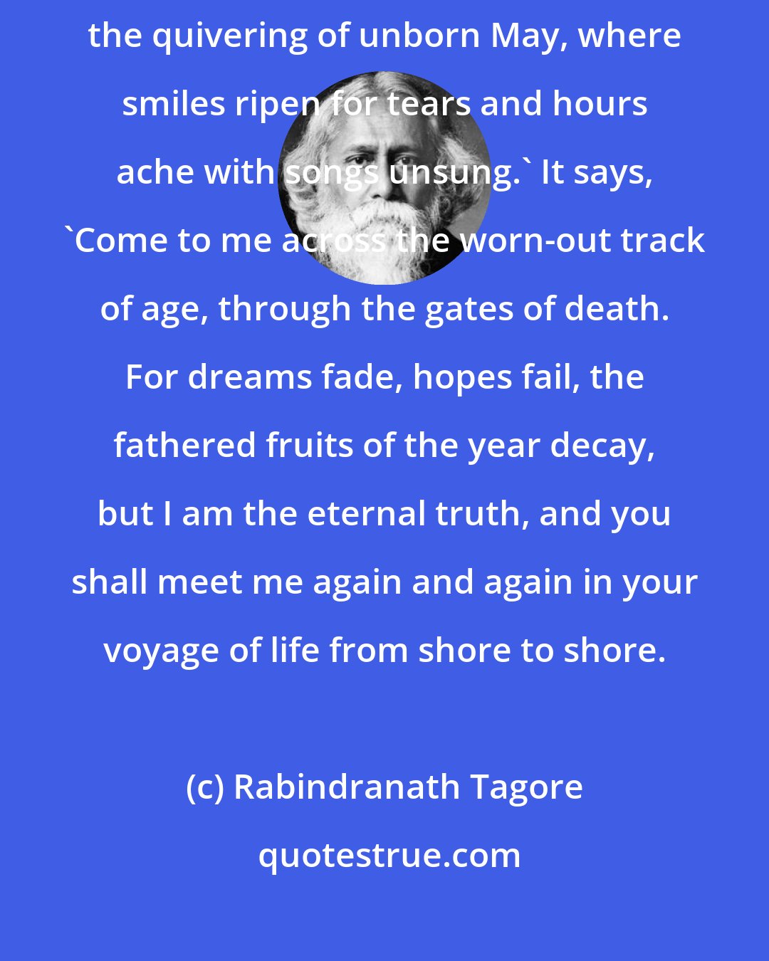 Rabindranath Tagore: A message came from my youth of vanished days, saying, 'I wait for you among the quivering of unborn May, where smiles ripen for tears and hours ache with songs unsung.' It says, 'Come to me across the worn-out track of age, through the gates of death. For dreams fade, hopes fail, the fathered fruits of the year decay, but I am the eternal truth, and you shall meet me again and again in your voyage of life from shore to shore.