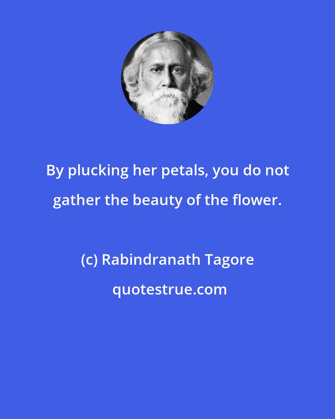 Rabindranath Tagore: By plucking her petals, you do not gather the beauty of the flower.