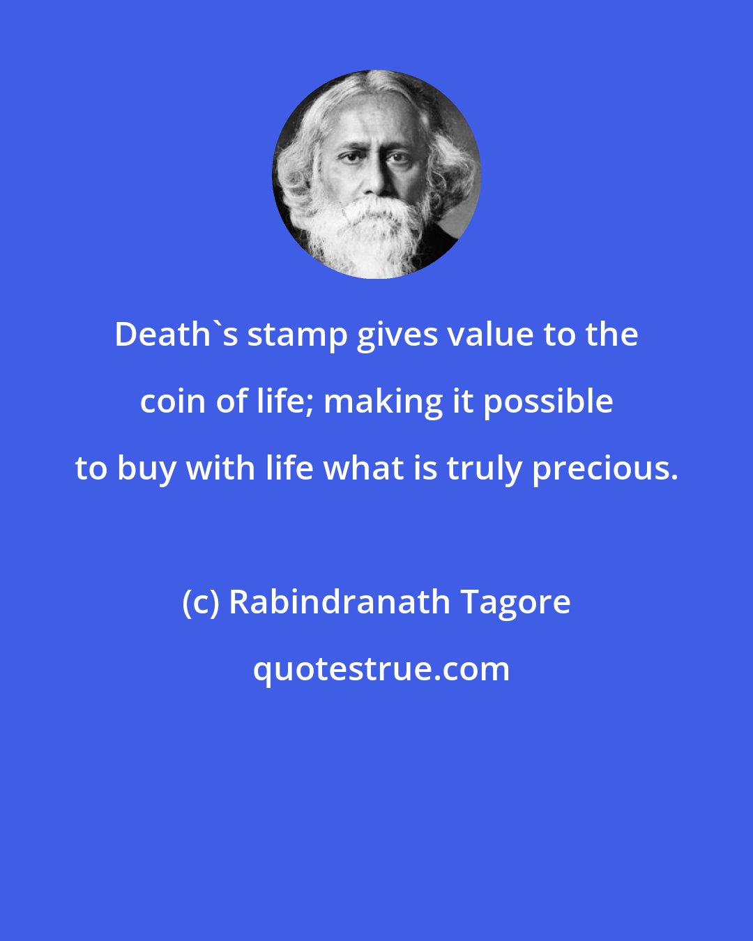 Rabindranath Tagore: Death's stamp gives value to the coin of life; making it possible to buy with life what is truly precious.