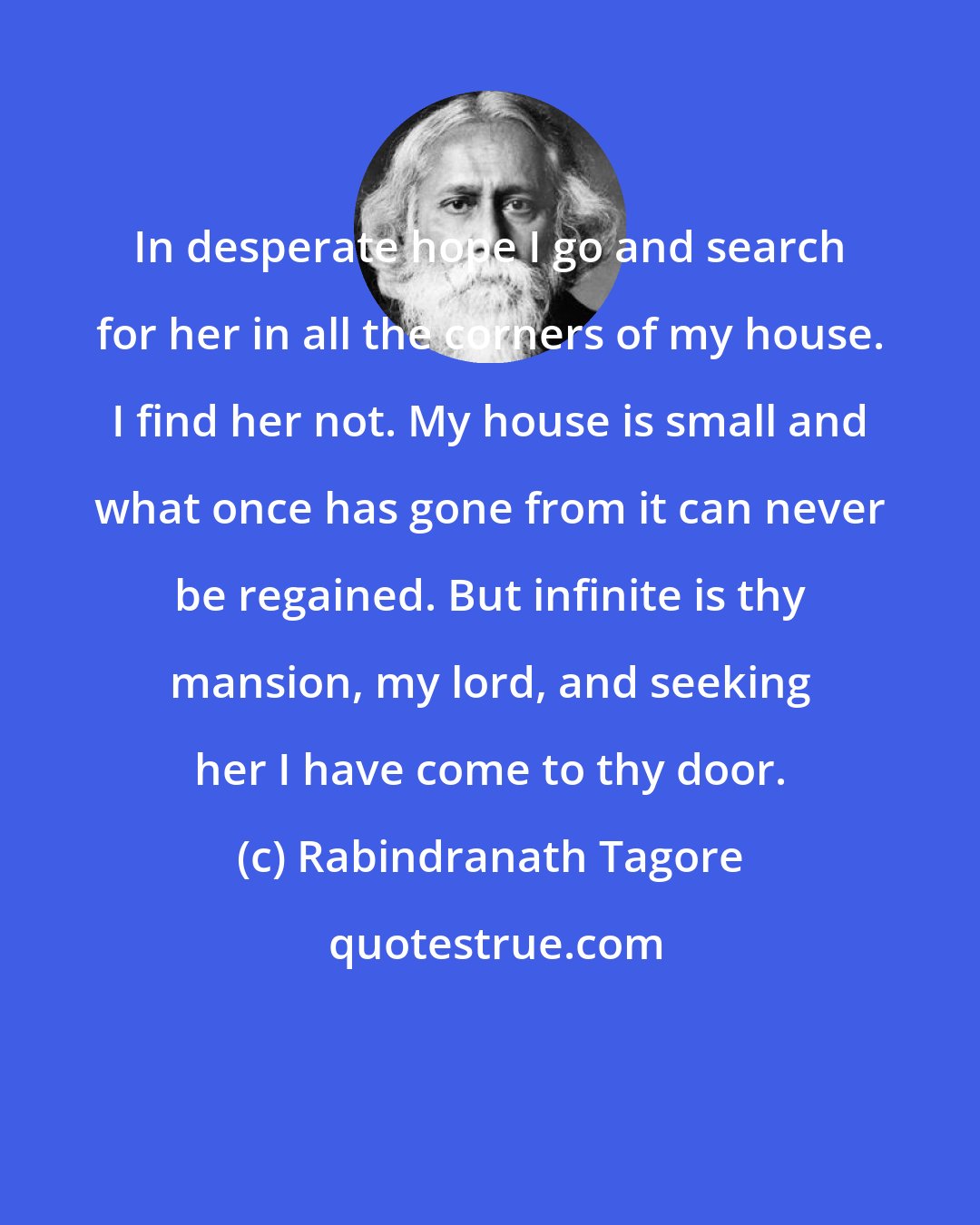 Rabindranath Tagore: In desperate hope I go and search for her in all the corners of my house. I find her not. My house is small and what once has gone from it can never be regained. But infinite is thy mansion, my lord, and seeking her I have come to thy door.