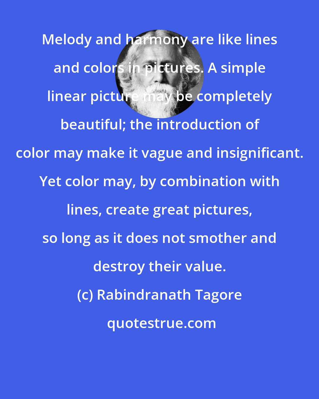 Rabindranath Tagore: Melody and harmony are like lines and colors in pictures. A simple linear picture may be completely beautiful; the introduction of color may make it vague and insignificant. Yet color may, by combination with lines, create great pictures, so long as it does not smother and destroy their value.