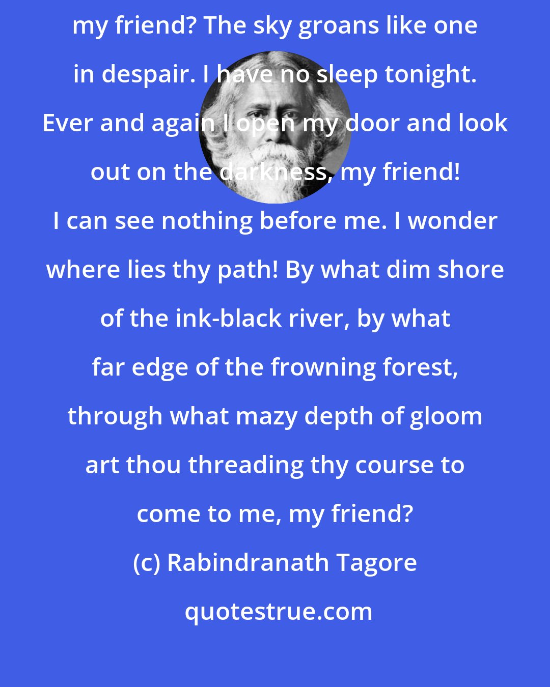 Rabindranath Tagore: My Friend: Art thou abroad on this stormy night on thy journey of love, my friend? The sky groans like one in despair. I have no sleep tonight. Ever and again I open my door and look out on the darkness, my friend! I can see nothing before me. I wonder where lies thy path! By what dim shore of the ink-black river, by what far edge of the frowning forest, through what mazy depth of gloom art thou threading thy course to come to me, my friend?
