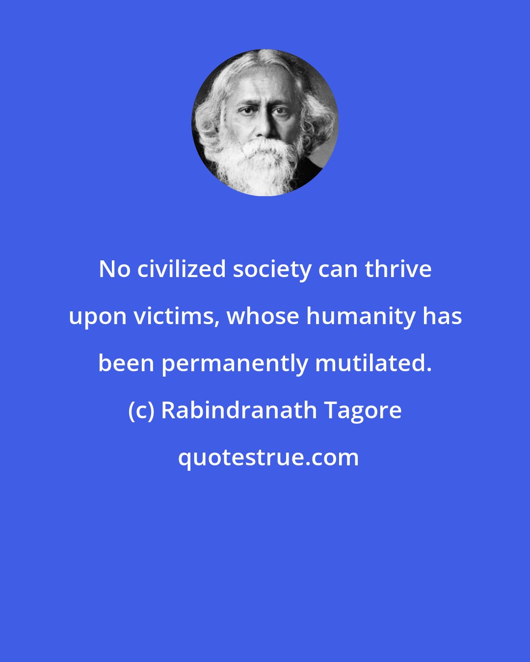 Rabindranath Tagore: No civilized society can thrive upon victims, whose humanity has been permanently mutilated.