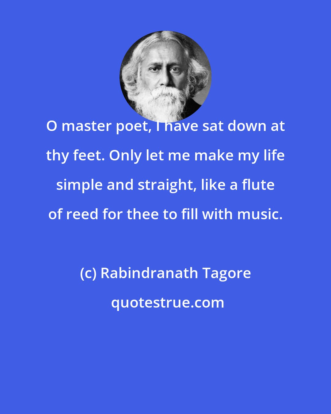 Rabindranath Tagore: O master poet, I have sat down at thy feet. Only let me make my life simple and straight, like a flute of reed for thee to fill with music.