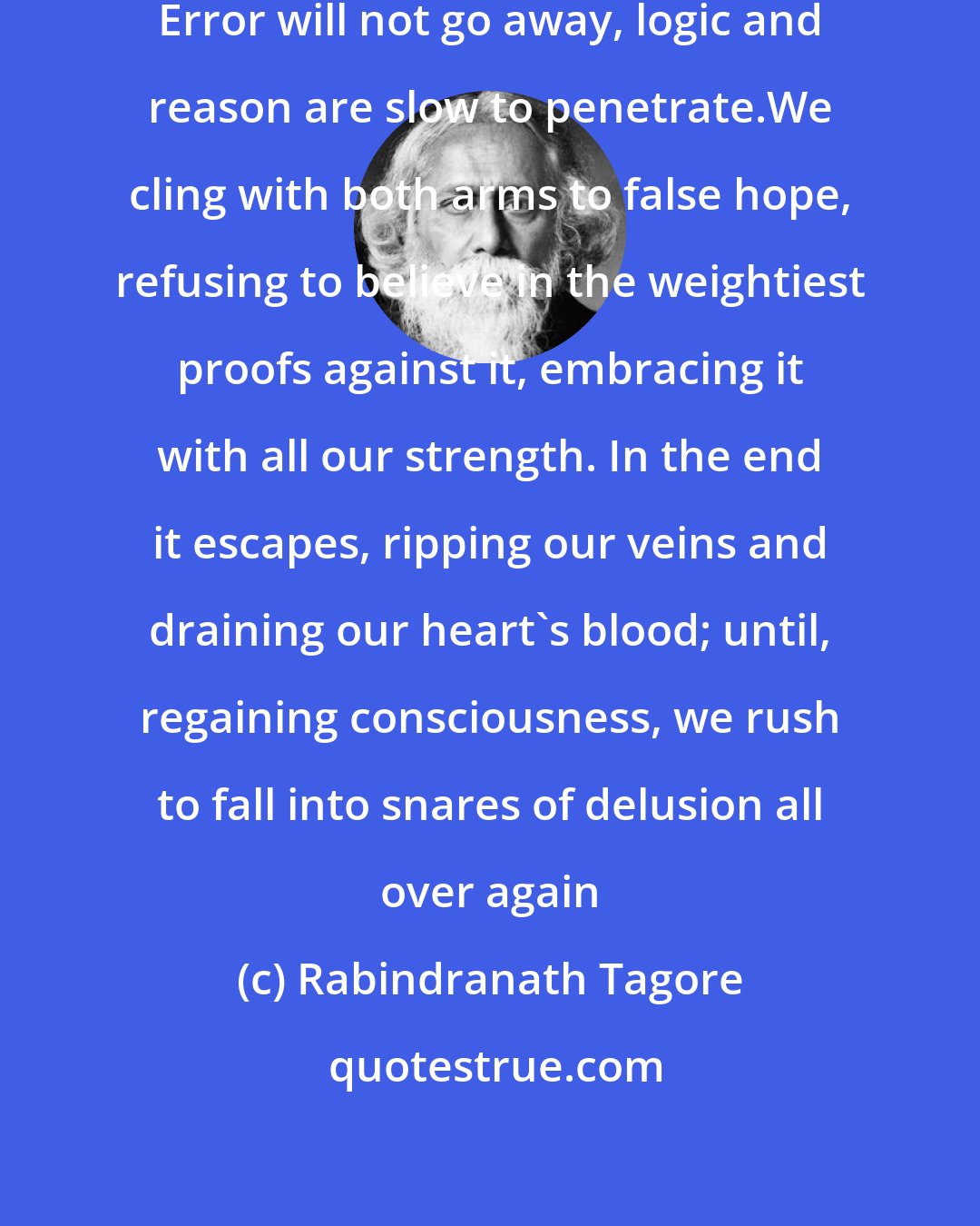 Rabindranath Tagore: O poor, unthinking human heart! Error will not go away, logic and reason are slow to penetrate.We cling with both arms to false hope, refusing to believe in the weightiest proofs against it, embracing it with all our strength. In the end it escapes, ripping our veins and draining our heart's blood; until, regaining consciousness, we rush to fall into snares of delusion all over again