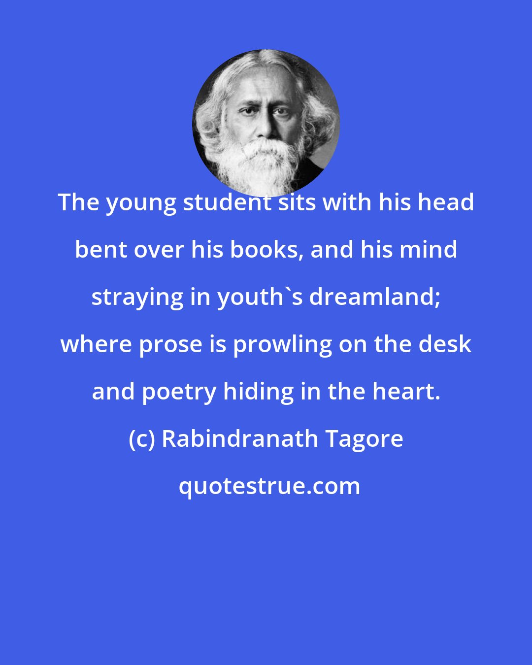 Rabindranath Tagore: The young student sits with his head bent over his books, and his mind straying in youth's dreamland; where prose is prowling on the desk and poetry hiding in the heart.