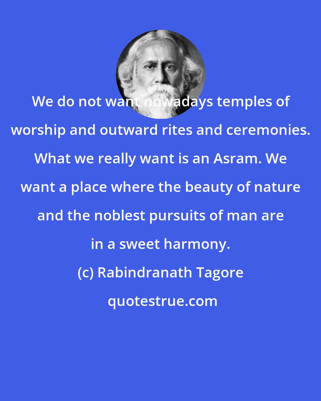 Rabindranath Tagore: We do not want nowadays temples of worship and outward rites and ceremonies. What we really want is an Asram. We want a place where the beauty of nature and the noblest pursuits of man are in a sweet harmony.