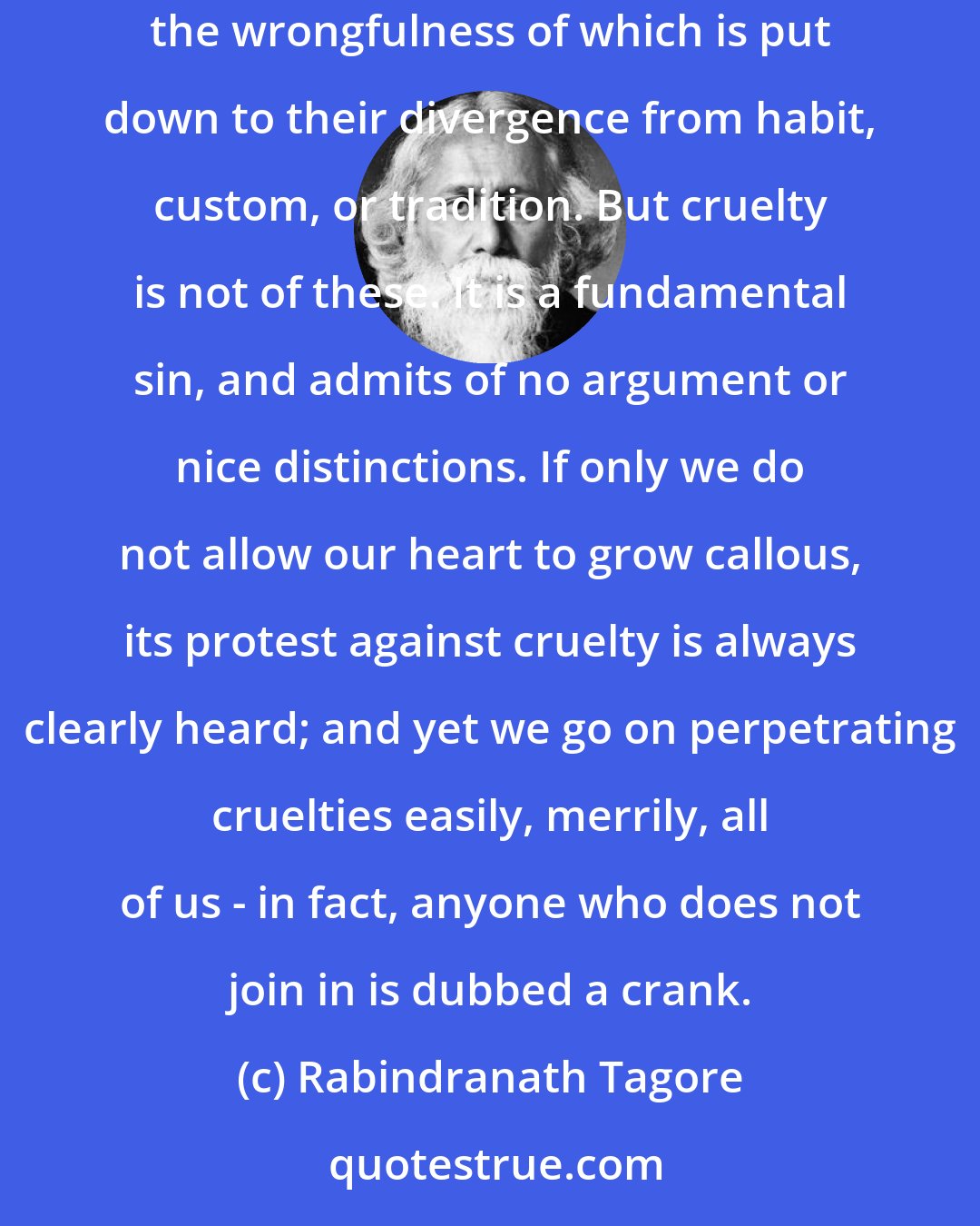 Rabindranath Tagore: We manage to swallow flesh only because we do not think of the cruel and sinful thing that we do. There are many crimes which are the creation of man himself, the wrongfulness of which is put down to their divergence from habit, custom, or tradition. But cruelty is not of these. It is a fundamental sin, and admits of no argument or nice distinctions. If only we do not allow our heart to grow callous, its protest against cruelty is always clearly heard; and yet we go on perpetrating cruelties easily, merrily, all of us - in fact, anyone who does not join in is dubbed a crank.