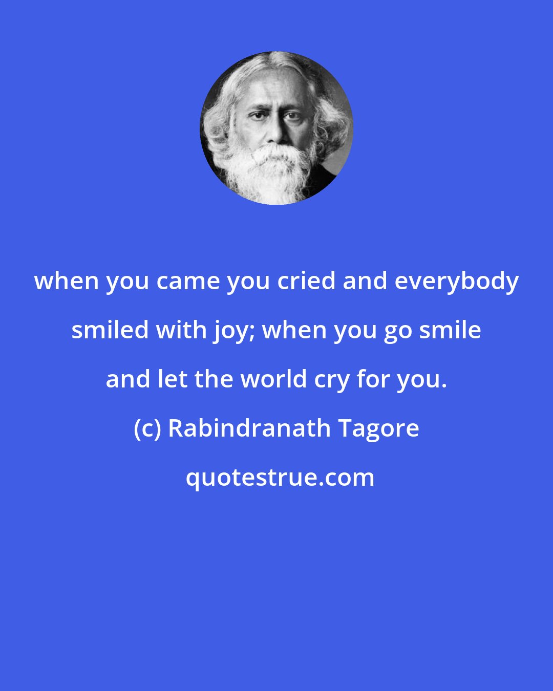 Rabindranath Tagore: when you came you cried and everybody smiled with joy; when you go smile and let the world cry for you.