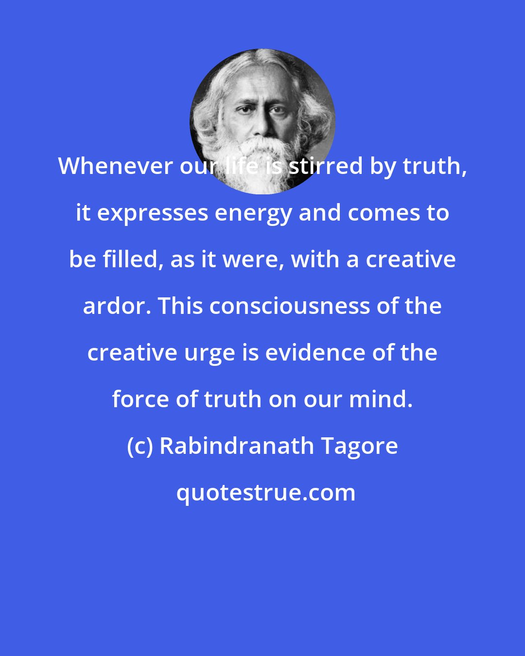 Rabindranath Tagore: Whenever our life is stirred by truth, it expresses energy and comes to be filled, as it were, with a creative ardor. This consciousness of the creative urge is evidence of the force of truth on our mind.