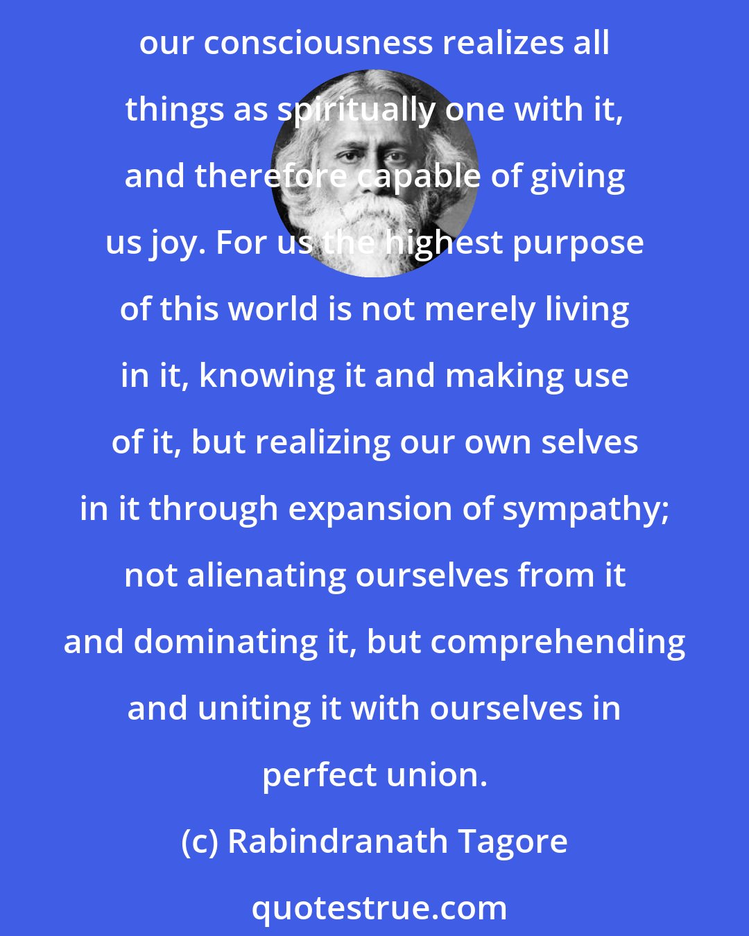 Rabindranath Tagore: According to the true Indian view, our consciousness of the world, merely as the sum total of things that exist, and as governed by laws, is imperfect. But it is perfect when our consciousness realizes all things as spiritually one with it, and therefore capable of giving us joy. For us the highest purpose of this world is not merely living in it, knowing it and making use of it, but realizing our own selves in it through expansion of sympathy; not alienating ourselves from it and dominating it, but comprehending and uniting it with ourselves in perfect union.