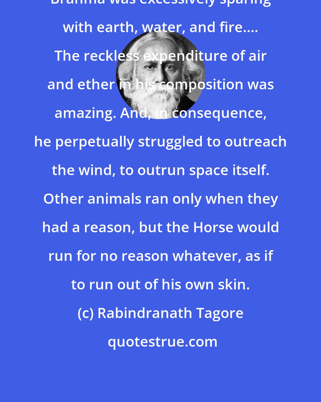 Rabindranath Tagore: Brahma was excessively sparing with earth, water, and fire.... The reckless expenditure of air and ether in his composition was amazing. And, in consequence, he perpetually struggled to outreach the wind, to outrun space itself. Other animals ran only when they had a reason, but the Horse would run for no reason whatever, as if to run out of his own skin.