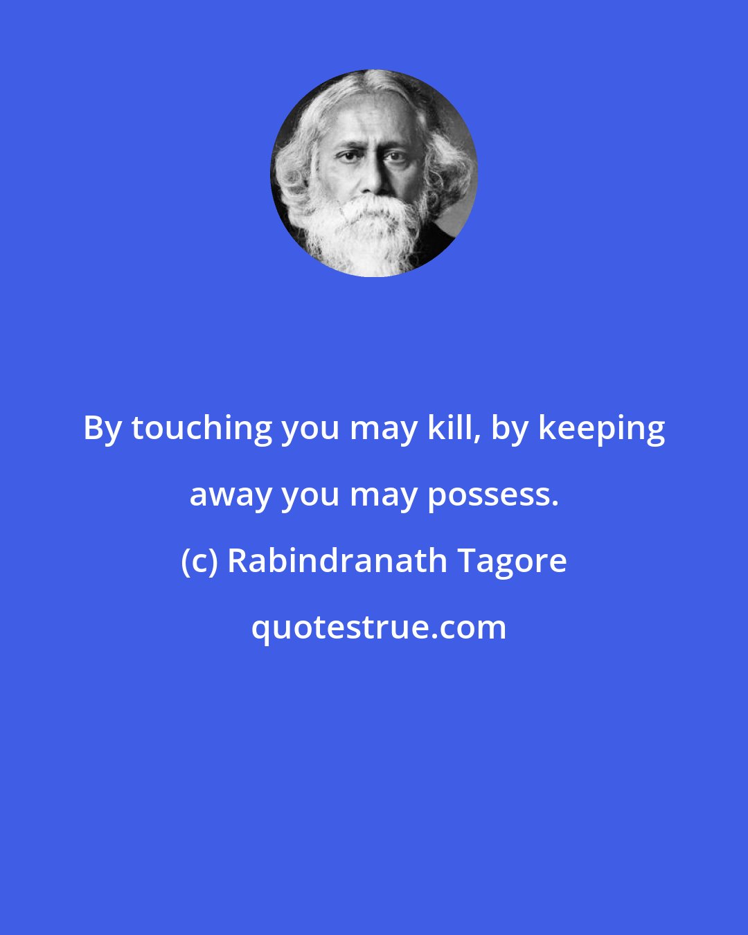 Rabindranath Tagore: By touching you may kill, by keeping away you may possess.